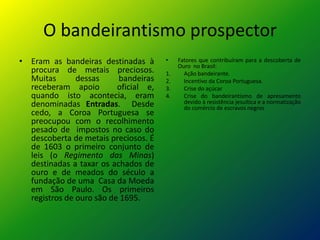 O bandeirantismo prospector
• Eram as bandeiras destinadas à       •    Fatores que contribuíram para a descoberta de
                                            Ouro no Brasil:
  procura de metais preciosos.         1.     Ação bandeirante.
  Muitas       dessas     bandeiras    2.     Incentivo da Coroa Portuguesa.
  receberam apoio         oficial e,   3.     Crise do açúcar
  quando isto acontecia, eram          4.     Crise do bandeirantismo de apresamento
  denominadas Entradas. Desde                 devido à resistência jesuítica e a normatização
                                              do comércio de escravos negros
  cedo, a Coroa Portuguesa se
  preocupou com o recolhimento
  pesado de impostos no caso do
  descoberta de metais preciosos. É
  de 1603 o primeiro conjunto de
  leis (o Regimento das Minas)
  destinadas a taxar os achados de
  ouro e de meados do século a
  fundação de uma Casa da Moeda
  em São Paulo. Os primeiros
  registros de ouro são de 1695.
 