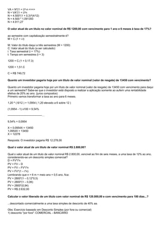 VA = N*(1 + i)^-n <==>
N = VA*(1 + i)^n
N = 4.500*(1 + 0,3)^(4/12)
N = 4.500 * 1,091393
N = 4.911,27
O valor atual de um título no valor nominal de R$ 1200,00 com vencimento para 1 ano e 6 meses à taxa de 17%?
ao semestre com capitalização semestralmente é?
M = C.(1 + i.t)
M: Valor do título daqui a três semestres (M = 1200)
C: Valor atual do título (a ser calculado)
i: Taxa semestral (i = 17%)
t: Tempo em semestres (t = 3)
1200 = C.(1 + 0,17.3)
1200 = 1,51.C
C = R$ 749,72
Quanto um investidor pagaria hoje por um título de valor nominal (valor de resgate) de 13450 com vencimento?
Quanto um investidor pagaria hoje por um título de valor nominal (valor de resgate) de 13450 com vencimento para daqui
a um semestre? Sabe-se que o investidor está disposto a realizar a aplicação somente ao auferir uma rentabilidade
efetiva de 20% ao ano. (juros compostos)
Primeiro vamos transformar a taxa ao ano para 6 meses.
1,20 ^ ( 6/12 ) = 1,0954 ( 1,20 elevado a 6 sobre 12 )
(1,0954 - 1) x100 = 9,54%
--------------------------------------…
9,54% = 0,0954
X + 0,0954X = 13450
1,0954X = 13450
X = 12278
Resposta: O investidor pagaria R$ 12.278,00
Qual o valor atual de um titulo de valor nominal R$ 2.800,00?
Qual o valor atual de um titulo de valor nominal R$ 2.800,00, vencivel ao fim de seis meses, a uma taxa de 12% ao ano,
considerando-se um desconto simples comercial?
D = FV*i*n
PV = FV – D
PV = FV – FV*i*n
PV = FV*(1 – i*n)
Lembrando que n = 6 m = meio ano = 0,5 ano, fica:
PV = 2800*(1 – 0,12*0,5)
PV = 2800*(1 – 0,06)
PV = 2800*(0,94)
PV = R$ 2.632,00
Calcular o valor liberado de um título com valor nominal de R$ 120.000,00 e com vencimento para 180 dias...?
...descontado comercialmente a uma taxa simples de desconto de 40% aa.
Obs: Exercício baseado em Desconto Simples (por fora ou comercial)
1) desconto "por fora": COMERCIAL - BANCÁRIO
 