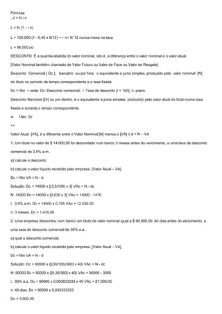 Fórmula:
, d = N i n
L = N (1 – i n)
L = 120.000 (1 - 0,40 x 6/12) ---- n= 6/ 12 nunca mexa na taxa
L = 96.000,oo
DESCONTO: É a quantia abatida do valor nominal, isto é, a diferença entre o valor nominal e o valor atual.
[Valor Nominal também chamado de Valor Futuro ou Valor de Face ou Valor de Resgate]
Desconto Comercial [ Dc ], bancário ou por fora, o equivalente a juros simples, produzido pelo valor nominal [N]
do título no período de tempo correspondente e a taxa fixada.
Dc = Nin  onde: Dc: Desconto comercial; i: Taxa de desconto [i ÷ 100], n: prazo.
Desconto Racional [Dr] ou por dentro, é o equivalente a juros simples, produzido pelo valor atual do título numa taxa
fixada e durante o tempo correspondente.
in 1Nin Dr
+=
Valor Atual [VA], é a diferente entre o Valor Nominal [N] menos o [VA]  d = N – VA
1. Um título no valor de $ 14.000,00 foi descontado num banco 3 meses antes do vencimento, a uma taxa de desconto
comercial de 3,5% a.m..
a) calcule o desconto;
b) calcule o valor líquido recebido pelo empresa. [Valor Atual – VA]
Dc = Nin VA = N - d
Solução: Dc = 14000 x [(3,5/100) x 3] VAc = N - dc
N: 14000 Dc = 14000 x [0,035 x 3] VAc = 14000 - 1470
i: 3,5% a.m. Dc = 14000 x 0,105 VAc = 12.530,00
n: 3 meses. Dc = 1.470,00
2. Uma empresa descontou num banco um título de valor nominal igual a $ 90.000,00, 40 dias antes do vencimento, a
uma taxa de desconto comercial de 30% a.a..
a) qual o desconto comercial;
b) calcule o valor líquido recebido pelo empresa. [Valor Atual – VA]
Dc = Nin VA = N - d
Solução: Dc = 90000 x {[(30/100)/360] x 40} VAc = N - dc
N: 90000 Dc = 90000 x {[0,30/360] x 40} VAc = 90000 - 3000
i: 30% a.a. Dc = 90000 x 0,000833333 x 40 VAc = 87.000,00
n: 40 dias. Dc = 90000 x 0,033333333
Dc = 3.000,00
 