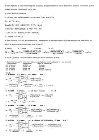 3. Uma duplicata de valor nominal igual a $8.000,00, foi descontada num banco dois meses antes do vencimento, a uma
taxa de desconto comercial de 2,50% a.m..
a) qual o desconto comercial;
b) calcule o valor líquido recebido pelo empresa. [Valor Atual – VA]
Dc = Nin VA = N - d
Solução: Dc = 8000 x [(2,50/100) x 2] VAc = N - dc
N: 8000 Dc = 8000 x [0,025 x 2} VAc = 8000 - 400
i: 2,5% a.a. Dc = 8000 x 0,05 VAc = 7.600,00
n: 2 meses. Dc = 400,00
4. Uma dívida de $ 13.500,00, será saldada 3 meses antes do seu vencimento. Que desconto racional será obtido, se
a taxa de juros que reza no contrato é de 30% a.a.?
 