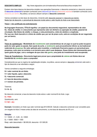 DESCONTO SIMPLES http://www.algosobre.com.br/matematica-financeira/descontos-simples.html
Existem dois tipos básicos de descontos simples nas operações financeiras: o desconto comercial e o desconto racional.
O desconto comercial é também conhecido como desconto por fora e o desconto racional é também conhecido como
desconto por dentro. Na prática, os bancos utilizam sempre o desconto comercial.
Vamos considerar os dois tipos de descontos, iniciando pelo desconto racional ou desconto por dentro.
Neste tipo de desconto, o percentual de desconto incide sobre o valor líquido do título a ser descontado.
Título = Um certificado de endividamento
Na linguagem financeira, TÍTULO significa um papel (ou documento) negociável, representativo de valor.
Ex.: título de crédito: é o documento que representa valor em dinheiro ou operação de crédito, passível de
circulação. São títulos de crédito: o cheque, a nota promissória, a letra de câmbio e a duplicata.
Por sua vez, título bancário é o título de crédito que, por ser de prazo curto, está em condições de ser negociado
por um banco.
Ex:
Título de capitalização - Modalidade de investimento com características de um jogo no qual se pode recuperar
parte do valor gasto na aposta. Sem ajuda da sorte, o rendimento será provavelmente inferior ao da tradicional
caderneta de poupança. Do valor aplicado pelo investidor, a instituição financeira separa um percentual para
poupança, outro para os sorteios e um terceiro para cobrir suas despesas. Esses títulos são interessantes para
quem gosta de jogar, com a vantagem de que caso não ganhe, uma parte do investimento será recuperada.
Título de Transferência - Documento legal para provar que a propriedade de valores em títulos deve ser
transferida do vendedor para o comprador.
Considerando-se que no regime de capitalização simples, na prática, usa-se sempre o desconto comercial, este será o
tipo de desconto a ser abordado a seguir.
Vamos considerar a seguinte simbologia:
N = valor nominal de um título.
V = valor líquido, após o desconto.
Dc = desconto comercial.
d = taxa de descontos simples.
n = número de períodos.
Teremos:
V = N - Dc
No desconto comercial, a taxa de desconto incide sobre o valor nominal N do título. Logo:
Dc = Ndn
Substituindo, vem:
V = N(1 - dn)
Exemplo: Considere um título cujo valor nominal seja $10.000,00. Calcule o desconto comercial a ser concedido para
um resgate do título 3 meses antes da data de vencimento, a uma taxa de desconto de 5% a.m.
Solução:
V = 10000 . (1 - 0,05 . 3) = 8500
Dc = 10000 - 8500 = 1500
Resp: valor descontado = $8.500,00; desconto = $1.500,00
Desconto bancário
 