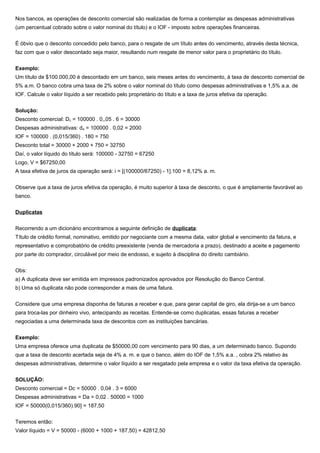 Nos bancos, as operações de desconto comercial são realizadas de forma a contemplar as despesas administrativas
(um percentual cobrado sobre o valor nominal do título) e o IOF - imposto sobre operações financeiras.
É óbvio que o desconto concedido pelo banco, para o resgate de um título antes do vencimento, através desta técnica,
faz com que o valor descontado seja maior, resultando num resgate de menor valor para o proprietário do título.
Exemplo:
Um título de $100.000,00 é descontado em um banco, seis meses antes do vencimento, à taxa de desconto comercial de
5% a.m. O banco cobra uma taxa de 2% sobre o valor nominal do título como despesas administrativas e 1,5% a.a. de
IOF. Calcule o valor líquido a ser recebido pelo proprietário do título e a taxa de juros efetiva da operação.
Solução:
Desconto comercial: Dc = 100000 . 0,,05 . 6 = 30000
Despesas administrativas: da = 100000 . 0,02 = 2000
IOF = 100000 . (0,015/360) . 180 = 750
Desconto total = 30000 + 2000 + 750 = 32750
Daí, o valor líquido do título será: 100000 - 32750 = 67250
Logo, V = $67250,00
A taxa efetiva de juros da operação será: i = [(100000/67250) - 1].100 = 8,12% a. m.
Observe que a taxa de juros efetiva da operação, é muito superior à taxa de desconto, o que é amplamente favorável ao
banco.
Duplicatas
Recorrendo a um dicionário encontramos a seguinte definição de duplicata:
Título de crédito formal, nominativo, emitido por negociante com a mesma data, valor global e vencimento da fatura, e
representativo e comprobatório de crédito preexistente (venda de mercadoria a prazo), destinado a aceite e pagamento
por parte do comprador, circulável por meio de endosso, e sujeito à disciplina do direito cambiário.
Obs:
a) A duplicata deve ser emitida em impressos padronizados aprovados por Resolução do Banco Central.
b) Uma só duplicata não pode corresponder a mais de uma fatura.
Considere que uma empresa disponha de faturas a receber e que, para gerar capital de giro, ela dirija-se a um banco
para troca-las por dinheiro vivo, antecipando as receitas. Entende-se como duplicatas, essas faturas a receber
negociadas a uma determinada taxa de descontos com as instituições bancárias.
Exemplo:
Uma empresa oferece uma duplicata de $50000,00 com vencimento para 90 dias, a um determinado banco. Supondo
que a taxa de desconto acertada seja de 4% a. m. e que o banco, além do IOF de 1,5% a.a. , cobra 2% relativo às
despesas administrativas, determine o valor líquido a ser resgatado pela empresa e o valor da taxa efetiva da operação.
SOLUÇÃO:
Desconto comercial = Dc = 50000 . 0,04 . 3 = 6000
Despesas administrativas = Da = 0,02 . 50000 = 1000
IOF = 50000(0,015/360).90] = 187,50
Teremos então:
Valor líquido = V = 50000 - (6000 + 1000 + 187,50) = 42812,50
 