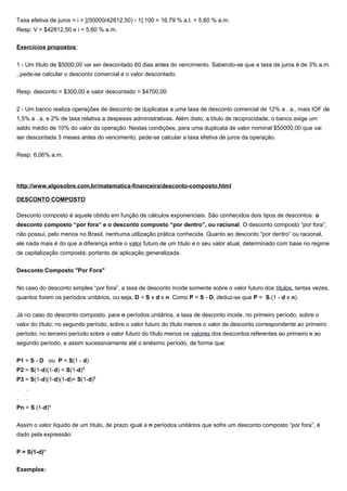 Taxa efetiva de juros = i = [(50000/42812,50) - 1].100 = 16,79 % a.t. = 5,60 % a.m.
Resp: V = $42812,50 e i = 5,60 % a.m.
Exercícios propostos:
1 - Um título de $5000,00 vai ser descontado 60 dias antes do vencimento. Sabendo-se que a taxa de juros é de 3% a.m.
, pede-se calcular o desconto comercial e o valor descontado.
Resp: desconto = $300,00 e valor descontado = $4700,00
2 - Um banco realiza operações de desconto de duplicatas a uma taxa de desconto comercial de 12% a . a., mais IOF de
1,5% a . a. e 2% de taxa relativa a despesas administrativas. Além disto, a título de reciprocidade, o banco exige um
saldo médio de 10% do valor da operação. Nestas condições, para uma duplicata de valor nominal $50000,00 que vai
ser descontada 3 meses antes do vencimento, pede-se calcular a taxa efetiva de juros da operação.
Resp: 6,06% a.m.
http://www.algosobre.com.br/matematica-financeira/desconto-composto.html
DESCONTO COMPOSTO
Desconto composto é aquele obtido em função de cálculos exponenciais. São conhecidos dois tipos de descontos: o
desconto composto “por fora” e o desconto composto “por dentro”, ou racional. O desconto composto “por fora”,
não possui, pelo menos no Brasil, nenhuma utilização prática conhecida. Quanto ao desconto “por dentro” ou racional,
ele nada mais é do que a diferença entre o valor futuro de um título e o seu valor atual, determinado com base no regime
de capitalização composta; portanto de aplicação generalizada.
Desconto Composto "Por Fora"
No caso do desconto simples “por fora”, a taxa de desconto incide somente sobre o valor futuro dos títulos, tantas vezes,
quantos forem os períodos unitários, ou seja, D = S x d x n. Como P = S - D, deduz-se que P = S.(1 - d x n).
Já no caso do desconto composto, para n períodos unitários, a taxa de desconto incide, no primeiro período, sobre o
valor do título; no segundo período, sobre o valor futuro do título menos o valor de desconto correspondente ao primeiro
período; no terceiro período sobre o valor futuro do título menos os valores dos descontos referentes ao primeiro e ao
segundo período, e assim sucessivamente até o enésimo período, de forma que:
P1 = S - D ou P = S(1 - d)
P2 = S(1-d)(1-d) = S(1-d)2
P3 = S(1-d)(1-d)(1-d)= S(1-d)3
. .
. .
Pn = S (1-d)n
Assim o valor líquido de um título, de prazo igual a n períodos unitários que sofre um desconto composto “por fora”, é
dado pela expressão:
P = S(1-d)n
Exemplos:
 