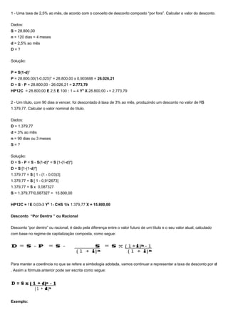 1 - Uma taxa de 2,5% ao mês, de acordo com o conceito de desconto composto “por fora”. Calcular o valor do desconto.
Dados:
S = 28.800,00
n = 120 dias = 4 meses
d = 2,5% ao mês
D = ?
Solução:
P = S(1-d)n
P = 28.800,00(1-0,025)4
= 28.800,00 x 0,903688 = 26.026,21
D = S - P = 28.800,00 - 26.026,21 = 2.773,79
HP12C = 28.800,00 E 2,5 E 100 : 1 – 4 YX
X 28.800,00 - = 2,773,79
2 - Um título, com 90 dias a vencer, foi descontado à taxa de 3% ao mês, produzindo um desconto no valor de R$
1.379,77. Calcular o valor nominal do título.
Dados:
D = 1.379,77
d = 3% ao mês
n = 90 dias ou 3 meses
S = ?
Solução:
D = S - P = S - S(1-d)n
= S [1-(1-d)n
]
D = S [1-(1-d)n
]
1.379,77 = S [ 1 - (1 - 0,03)3]
1.379,77 = S [ 1 - 0,912673]
1.379,77 = S x 0,087327
S = 1.379,77/0,087327 = 15.800,00
HP12C = 1E 0,03-3 YX
1- CHS 1/x 1.379,77 X = 15.800,00
Desconto “Por Dentro ” ou Racional
Desconto “por dentro” ou racional, é dado pela diferença entre o valor futuro de um título e o seu valor atual, calculado
com base no regime de capitalização composta, como segue:
Para manter a coerência no que se refere a simbologia adotada, vamos continuar a representar a taxa de desconto por d
. Assim a fórmula anterior pode ser escrita como segue:
Exemplo:
 