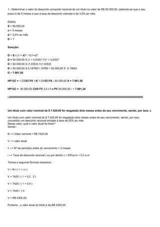 1 - Determinar o valor do desconto composto racional de um título no valor de R$ 50.000,00, sabendo-se que o seu
prazo é de 5 meses e que a taxa de desconto cobrada é de 3,5% ao mês.
Dados:
S = 50.000,00
n = 5 meses
d = 3,5% ao mês
D = ?
Solução:
D = S x (1 + d)n
- 1/(1+d)n
D = 50.000,00 X (1 + 0,035)5
-1/(1 + 0,035)5
D = 50.000,00 X (1,035)5-1/(1,035)5
D = 50.000,00 X 0,18769/1,18769 = 50.000,00 X 0,15803
D = 7.901,50
HP12C = 1,035E5YX 1-E 1,035E5YX : 50.000,00 X = 7.901,50
HP12C = 50.000,00 CHS FV 3,5 i 5 n PV 50.000,00 - = 7.901,34
Lllllllllllllllllllllllllllllllllllllllllllllllllllllllllllllllllllllllllllllllllllllllllllllllllllllllllllllllllllllllllllllllllllllllllllllllllllllllllllllllllllllllllllllllllllllllllllllllllllllllllllllllllllllllllllllllll
Um título com valor nominal de $ 7.420,00 foi resgatado dois meses antes do seu vencimento, sendo, por isso, c
Um título com valor nominal de $ 7.420,00 foi resgatado dois meses antes do seu vencimento, sendo, por isso,
concedido um desconto racional simples à taxa de 20% ao mês.
Nesse caso, qual o valor atual do título?
Sendo :
N --> Valor nominal = R$ 7420,00
V --> valor atual
n --> Nº de períodos antes do vencimento = 2 meses
i --> Taxa de desconto racional ( ou por dentro ) = 20%a.m = 0,2 a.m
Temos a seguinte fórmula resolutiva :
V = N / ( 1 + i.n )
V = 7420 / ( 1 + 0,2 . 2 )
V = 7420 / ( 1 + 0,4 )
V = 7420 / 1,4
V = R$ 5300,00
Portanto , o valor atual do título é de R$ 5300,00
 