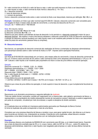 N = valor nominal de um título (é o valor de face ou seja, o valor que está impresso no título a ser descontado).
L = valor líquido ou seja, o valor nominal do título menos o desconto (L = N - Dc).
Dc = desconto comercial.
i = taxa de descontos simples.
n = número de períodos.
Como o desconto comercial incide sobre o valor nominal do título a ser descontado, teremos por definição: Dc = N. i . n
Exemplo: Considere um título cujo valor nominal seja $10.000,00. Calcule o desconto comercial a ser concedido para
um resgate do título 3 meses antes da data de vencimento, a uma taxa de desconto de 5% a.m.
Solução: Dc = 10000.0,05.3 = R$1500,00
Nota: Em resumo, temos:
a) desconto racional: Dr = N.i.n / (1 + i.n)
b) desconto comercial: Dc = N. i . n
Observe que para valores coincidentes da taxa de desconto i e do período n, o desconto comercial é maior do que o
desconto racional . Isto explica o motivo dos bancos adotarem o desconto comercial ao invés do desconto racional pois,
a adoção do desconto racional resultará num valor líquido maior a ser recebido pelo portador do título a ser descontado
antes do prazo de vencimento (pessoa física ou empresa).
III - Desconto bancário
Nos bancos, as operações de desconto comercial são realizadas de forma a contemplar as despesas administrativas
(um percentual cobrado sobre o valor nominal do título) e o IOF - imposto sobre operações financeiras.
Exemplo:
Um título de $100.000,00 é descontado em um banco, seis meses antes do vencimento, à taxa de desconto comercial de
5% a.m. O banco cobra uma taxa de 2% sobre o valor nominal do título como despesas administrativas e 1,5% a.a. de
IOF. Calcule o valor líquido a ser recebido pelo proprietário do título e a taxa de juros efetiva mensal da operação.
Solução:
Desconto comercial: Dc = 100000 . 0,05 . 6 = 30000
Despesas administrativas: da = 100000 . 0,02 = 2000
IOF = 100000 . (0,015/360) . 180 = 750
Desconto total = 30000 + 2000 + 750 = 32750
Daí, o valor líquido do título será: L = 100000 - 32750 = 67250
Logo, L = $67250,00
A taxa efetiva de juros da operação será:
i = (32750) / (67250) = 0,4870 nos 6 meses = 48,70% em 6 meses = 48,70/6 = 8,12% a. m.
Observe que a taxa de juros efetiva da operação, é muito superior à taxa de desconto, o que é amplamente favorável ao
banco.
IV - Duplicatas
Recorrendo a um dicionário encontramos a seguinte definição de duplicata:
Título de crédito formal, nominativo, emitido por negociante com a mesma data, valor global e vencimento da fatura, e
representativo e comprobatório de crédito preexistente (venda de mercadoria a prazo), destinado a aceite e pagamento
por parte do comprador, circulável por meio de endosso, e sujeito à disciplina do direito cambiário.
Notas:
a) A duplicata deve ser emitida em impressos padronizados aprovados por Resolução do Banco Central.
b) Uma só duplicata não pode corresponder a mais de uma fatura.
Considere que uma empresa disponha de faturas a receber e que, para gerar capital de giro, ela dirija-se a um banco
para trocá-las por dinheiro vivo, antecipando as receitas. Entende-se como duplicatas, essas faturas a receber
negociadas a uma determinada taxa de descontos com as instituições bancárias.
Exemplo:
Uma empresa oferece uma duplicata de $50000,00 com vencimento para 90 dias, a um determinado banco. Supondo
que a taxa de desconto acertada seja de 4% a. m. e que o banco, além do IOF de 1,5% a.a. , cobra 2% relativo às
despesas administrativas, determine o valor líquido a ser resgatado pela empresa e o valor da taxa efetiva mensal da
operação.
 