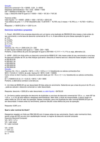 Solução:
Desconto comercial = Dc = 50000 . 0,04 . 3 = 6000
Despesas administrativas = Da = 0,02 . 50000 = 1000
IOF = 50000(0,015/360).90 = 187,50
Logo, o desconto total foi igual a d = 6000 + 1000 + 187,50 = 7187,50
Teremos então:
Valor líquido = V = 50000 - (6000 + 1000 + 187,50) = 42812,50
Taxa efetiva de juros = i = (7187,50)/(42812,50) = 0,001679 = 16,79% nos 3 meses = 16,79% a.t. = 16,79/3 = 5,60% a.
m.
Resposta: L = $42812,50 e i = 5,60 % a.m.
Exercícios resolvidos e propostos:
1 - Fiscal - MS-2000) Uma empresa descontou em um banco uma duplicata de R$2000,00 dois meses e meio antes do
seu vencimento, a uma taxa de desconto comercial de 4% a. m. A taxa efetiva de juros dessa operação foi igual a:
a) 10%
b) 10,44%
c) 10,77%
d) 11,11%
Solução:
Teremos: Dc = N.i.n = 2000.0,04.2,5 = 200
O valor líquido recebido será igual a L = 2000 - 200 = 1800.
Portanto, a taxa efetiva de juros da operação foi igual a 200/1800 = 0,1111 = 11,11% ou seja, alternativa (d).
2 - AFRF - 2003) Um título sofre um desconto comercial de R$9810,00 três meses antes do seu vencimento a uma taxa
de desconto simples de 3% ao mês.Indique qual seria o desconto à mesma taxa se o desconto fosse simples e racional.
a) R$ 9810,00
b) R$ 9521,34
c) R$ 9500,00
d) R$ 9200,00
e) R$ 9000,00
Solução:
Teremos: Dc = N.i.n , onde Dc = 9810, i = 3% = 0,03 e n = 3. Substituindo os valores conhecidos fica:
9810 = N.0,03.3 = 0,09.N, de onde tiramos N = 9810 / 0,09 = 109000
Como vimos no item II acima, o desconto racional é dado por: Dr = N.i.n / (1 + i.n). Substituindo os valores conhecidos,
vem:
Dr = (109000.0,03.3) / (1 + 0,03.3) = 9810 / 1,09 = 9000
Portanto, a alternativa correta é a de letra (e).
3 - Um título de $5000,00 vai ser descontado 60 dias antes do vencimento. Sabendo-se que a taxa de juros é de 3% a.m.
, pede-se calcular o desconto comercial e o valor descontado.
Resposta: desconto = $300,00 e valor descontado ou valor líquido = $4700,00
4 - Um banco realiza operações de desconto de duplicatas a uma taxa de desconto comercial de 12% a . a., mais IOF de
1,5% a . a. e 2% de taxa relativa a despesas administrativas. Além disto, a título de reciprocidade, o banco exige um
saldo médio de 10% do valor da operação. Nestas condições, para uma duplicata de valor nominal $50000,00 que vai
ser descontada 3 meses antes do vencimento, pede-se calcular a taxa efetiva de juros da operação.
Resposta: 6,06% a.m.
Qual o valor nominal do titulo?
Desejamos resgatar um título por R$4.500,00 com 4 meses antes do seu vencimento. Qual o valor nominal do título,
sendo a taxa de 30% ao ano com capitalização mensal, no regime de desconto racional composto
Desconto Racional Composto
VA = N*(1 + i)^-n
VA = valor atual
N = valor nominal
VA = 4.500
i = 30% a.a.
n = 4 meses
N = ?
 