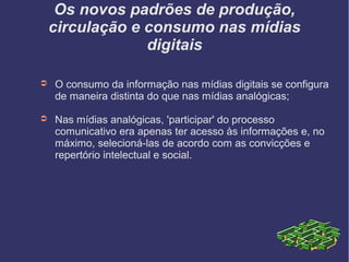 Os novos padrões de produção,
circulação e consumo nas mídias
digitais
➲ O consumo da informação nas mídias digitais se configura
de maneira distinta do que nas mídias analógicas;
➲ Nas mídias analógicas, 'participar' do processo
comunicativo era apenas ter acesso às informações e, no
máximo, selecioná-las de acordo com as convicções e
repertório intelectual e social.
 