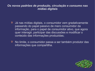 Os novos padrões de produção, circulação e consumo nas
mídias digitais
➲ Já nas mídias digitais, o consumidor vem gradativamente
passando do papel passivo de mero consumidor da
informação, para o papel de consumidor ativo, que agora
quer interagir, participar das discussões e modificar o
conteúdo das informações produzidas;
➲ No limite, o consumidor passa a ser também produtor das
informações que compartilha.
 