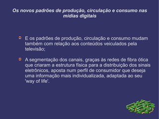 Os novos padrões de produção, circulação e consumo nas
mídias digitais
➲ E os padrões de produção, circulação e consumo mudam
também com relação aos conteúdos veiculados pela
televisão;
➲ A segmentação dos canais, graças às redes de fibra ótica
que criaram a estrutura física para a distribuição dos sinais
eletrônicos, aposta num perfil de consumidor que deseja
uma informação mais individualizada, adaptada ao seu
'way of life'.
 