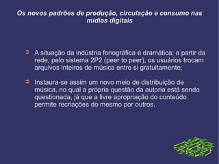 Os novos padrões de produção, circulação e consumo nas
mídias digitais
➲ A situação da indústria fonográfica é dramática: a partir da
rede, pelo sistema 2P2 (peer to peer), os usuários trocam
arquivos inteiros de música entre si gratuitamente;
➲ Instaura-se assim um novo meio de distribuição de
música, no qual a própria questão da autoria está sendo
questionada, já que a livre apropriação do conteúdo
permite recriações do mesmo por outros.
 