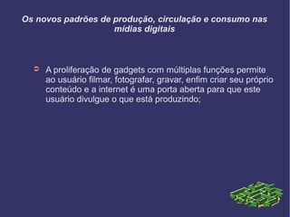 Os novos padrões de produção, circulação e consumo nas
mídias digitais
➲ A proliferação de gadgets com múltiplas funções permite
ao usuário filmar, fotografar, gravar, enfim criar seu próprio
conteúdo e a internet é uma porta aberta para que este
usuário divulgue o que está produzindo;
 