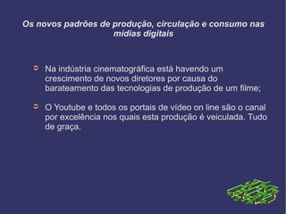 Os novos padrões de produção, circulação e consumo nas
mídias digitais
➲ Na indústria cinematográfica está havendo um
crescimento de novos diretores por causa do
barateamento das tecnologias de produção de um filme;
➲ O Youtube e todos os portais de vídeo on line são o canal
por excelência nos quais esta produção é veiculada. Tudo
de graça.
 