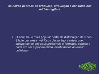 Os novos padrões de produção, circulação e consumo nas
mídias digitais
➲ O Youtube, o mais popular portal de distribuição de vídeo,
é hoje um irresistível lócus dessa ágora virtual que,
independente dos seus problemas e formatos, permite a
cada um ser a própria mídia, celebridades do nosso
cotidiano.
 
