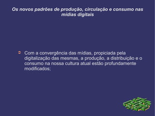Os novos padrões de produção, circulação e consumo nas
mídias digitais
➲ Com a convergência das mídias, propiciada pela
digitalização das mesmas, a produção, a distribuição e o
consumo na nossa cultura atual estão profundamente
modificados;
 
