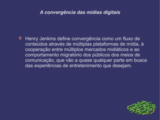 A convergência das mídias digitais
➲ Henry Jenkins define convergência como um fluxo de
conteúdos através de múltiplas plataformas de mídia, à
cooperação entre múltiplos mercados midiáticos e ao
comportamento migratório dos públicos dos meios de
comunicação, que vão a quase qualquer parte em busca
das experiências de entretenimento que desejam.
 