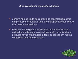 A convergência das mídias digitais
➲ Jenkins não se limita ao conceito de convergência como
um processo tecnológico que une múltiplas funções dentro
dos mesmos aparelhos.
➲ Para ele, convergência representa uma transformação
cultural, à medida que consumidores são incentivados a
procurar novas informações e fazer conexões em meio a
conteúdos de mídia dispersos.
 
