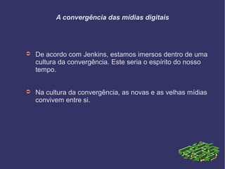 A convergência das mídias digitais
➲ De acordo com Jenkins, estamos imersos dentro de uma
cultura da convergência. Este seria o espírito do nosso
tempo.
➲ Na cultura da convergência, as novas e as velhas mídias
convivem entre si.
 