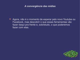 A convergência das mídias
➲ Agora, não é o momento de esperar pelo novo Youtube ou
Facebook, mas descobrir o que essas ferramentas vão
fazer daqui pra frente e, sobretudo, o que poderemos
fazer com elas.
 