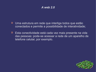 A web 2.0
➲ Uma estrutura em rede que interliga todos que estão
conectados e permite a possibilidade de interatividade;
➲ Esta conectividade está cada vez mais presente na vida
das pessoas: pode-se acessar a rede de um aparelho de
telefone celular, por exemplo.
 