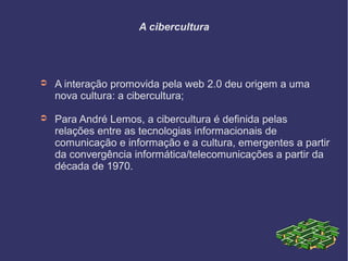 A cibercultura
➲ A interação promovida pela web 2.0 deu origem a uma
nova cultura: a cibercultura;
➲ Para André Lemos, a cibercultura é definida pelas
relações entre as tecnologias informacionais de
comunicação e informação e a cultura, emergentes a partir
da convergência informática/telecomunicações a partir da
década de 1970.
 