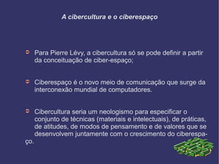 A cibercultura e o ciberespaço
➲ Para Pierre Lévy, a cibercultura só se pode definir a partir
da conceituação de ciber-espaço;
➲ Ciberespaço é o novo meio de comunicação que surge da
interconexão mundial de computadores.
➲ Cibercultura seria um neologismo para especificar o
conjunto de técnicas (materiais e intelectuais), de práticas,
de atitudes, de modos de pensamento e de valores que se
desenvolvem juntamente com o crescimento do ciberespa-
ço.
 