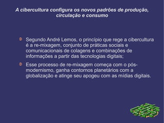 A cibercultura configura os novos padrões de produção,
circulação e consumo
➲ Segundo André Lemos, o princípio que rege a cibercultura
é a re-mixagem, conjunto de práticas sociais e
comunicacionais de colagens e combinações de
informações a partir das tecnologias digitais;
➲ Esse processo de re-mixagem começa com o pós-
modernismo, ganha contornos planetários com a
globalização e atinge seu apogeu com as mídias digitais.
 