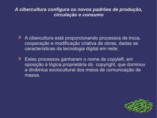 A cibercultura configura os novos padrões de produção,
circulação e consumo
➲ A cibercultura está proporcionando processos de troca,
cooperação e modificação criativa de obras, dadas as
características da tecnologia digital em rede;
➲ Estes processos ganharam o nome de copyleft, em
oposição à lógica proprietária do copyright, que dominou
a dinâmica sociocultural dos meios de comunicação de
massa.
 