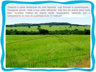 SAIR
Observe a parte destacada de uma fazenda cujo formato é quadrangular.
Deseja-se cercar toda a sua volta utilizando três fios de arame para cada
lado. Quantos metros de arame serão necessários, sabendo que o
comprimento do lado do quadrado é de 12 metros?
 
