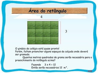 SAIR
Área do retânguloÁrea do retânguloÁrea do retânguloÁrea do retângulo
O ginásio do colégio está quase pronto!
Porém, faltam preencher alguns espaços da calçada onde deverá
ser gramado.
Quantos metros quadrados de grama serão necessário para o
preenchimento do retângulo acima?
Fazendo 3 x 4 = 12
Então serão necessários 12 m².
3
4
 