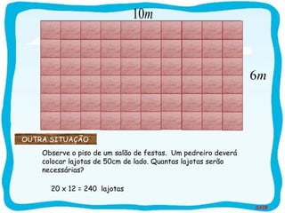 SAIR
6m
Observe o piso de um salão de festas. Um pedreiro deverá
colocar lajotas de 50cm de lado. Quantas lajotas serão
necessárias?
10m
20 x 12 = 240 lajotas
OUTRA SITUAÇÃO
 