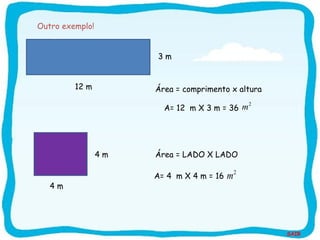 SAIR
4 m
12 m
A= 12 m X 3 m = 36
2
m
4 m
A= 4 m X 4 m = 16
2
m
3 m
Área = comprimento x altura
Área = LADO X LADO
Outro exemplo!
 