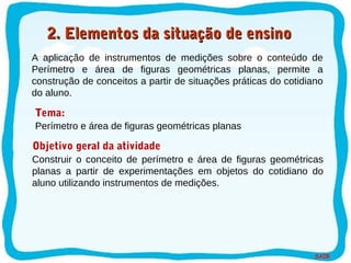 SAIR
A aplicação de instrumentos de medições sobre o conteúdo de
Perímetro e área de figuras geométricas planas, permite a
construção de conceitos a partir de situações práticas do cotidiano
do aluno.
Tema:
Objetivo geral da atividade
Construir o conceito de perímetro e área de figuras geométricas
planas a partir de experimentações em objetos do cotidiano do
aluno utilizando instrumentos de medições.
Perímetro e área de figuras geométricas planas
2. Elementos da situação de ensino2. Elementos da situação de ensino
 