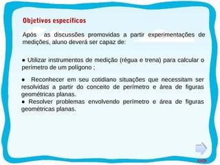 SAIR
Objetivos específicos
● Resolver problemas envolvendo perímetro e área de figuras
geométricas planas.
● Reconhecer em seu cotidiano situações que necessitam ser
resolvidas a partir do conceito de perímetro e área de figuras
geométricas planas.
Após as discussões promovidas a partir experimentações de
medições, aluno deverá ser capaz de:
● Utilizar instrumentos de medição (régua e trena) para calcular o
perímetro de um polígono ;
 