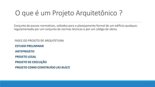 O que é um Projeto Arquitetônico ?
Conjunto de passos normativos, voltados para o planejamento formal de um edifício qualquer,
regulamentado por um conjunto de normas técnicas e por um código de obras.
FASES DO PROJETO DE ARQUITETURA
ESTUDO PRELIMINAR
ANTEPROJETO
PROJETO LEGAL
PROJETO DE EXECUÇÃO
PROJETO COMO CONSTRUÍDO (AS BUILT)
 