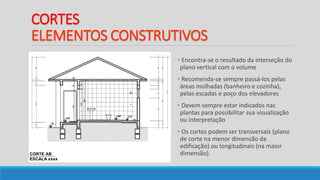 CORTES
ELEMENTOS CONSTRUTIVOS
• Encontra-se o resultado da interseção do
plano vertical com o volume
• Recomenda-se sempre passá-los pelas
áreas molhadas (banheiro e cozinha),
pelas escadas e poço dos elevadores
• Devem sempre estar indicados nas
plantas para possibilitar sua visualização
ou interpretação
• Os cortes podem ser transversais (plano
de corte na menor dimensão da
edificação) ou longitudinais (na maior
dimensão).
 