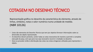COTAGEM NO DESENHO TÉCNICO
Representação gráfica no desenho da característica do elemento, através de
linhas, símbolos, notas e valor numérico numa unidade de medida.
(NBR 10126)
• Cotas são elementos de Desenho Técnico que tem por objetivo fornecer informações sobre as
dimensões do objeto representado.
• Os desenhos devem portanto, conter todas as cotas necessárias de maneira a permitir a completa
execução da peça, sem que para isso seja necessário recorrer à medição no desenho.
• Deve-se proceder então à distribuição das cotas nas vistas ortogonais utilizadas para representar o
objeto.
 