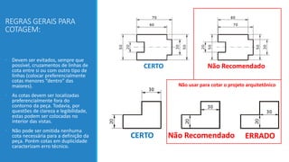 REGRAS GERAIS PARA
COTAGEM:
• Devem ser evitados, sempre que
possível, cruzamentos de linhas de
cota entre si ou com outro tipo de
linhas (colocar preferencialmente
cotas menores “dentro” das
maiores).
• As cotas devem ser localizadas
preferencialmente fora do
contorno da peça. Todavia, por
questões de clareza e legibilidade,
estas podem ser colocadas no
interior das vistas.
• Não pode ser omitida nenhuma
cota necessária para a definição da
peça. Porém cotas em duplicidade
caracterizam erro técnico.
Não usar para cotar o projeto arquitetônico
 