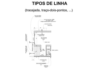 TIPOS DE LINHA
(tracejada, traço-dois-pontos, ...)
                                                           Linha Contínua Média
                                                            ( Esquadria cortada )


                                                                                          Linha Traço Dois Pontos - NORMA
                                                                                                Linha Tracejada - USUAL
                                                                              ( Projeção de elementos aquém do plano de corte )

                                                                                                 Linha Contínua Estreita
                                                                                                             ( linha de cota )

                                                          25                 350


                                                                                    C



                                                               25
                                                                     Linha Contínua Estreita
  Linha Contínua Estreita
( Hachura de piso frio )




                                                                         ( Parede em vista )

                                                                                 SALA DE ESTAR
                                             200x150/90



                                                               290


                                                                                         11.95 m2


                            B                                                                       Símbolo ( texto )
                                PROJEÇÃO DO TELHADO



                                                               25
    (marcação do corte )
Linha Traço-Ponto Larga




                                                                                          HALL             LAVABO
                                                                                                                             Símbolo ( sanitário )
                                                                                40x210




                                                                                          3.65 m2
                                                               220




                                                                                                                 60x210

                            A                                                       90x210
                                                               15




                                              60                             Linha Contínua Larga
                                                                                   ( parede )

                                                                 DUTO DE VENT.MECÂNICA
                                                                              20x120
                                                                                              VENEZIANA
                                                                                                 90x30/195
 