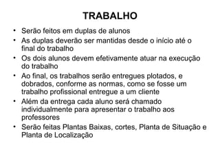 TRABALHO
• Serão feitos em duplas de alunos
• As duplas deverão ser mantidas desde o início até o
  final do trabalho
• Os dois alunos devem efetivamente atuar na execução
  do trabalho
• Ao final, os trabalhos serão entregues plotados, e
  dobrados, conforme as normas, como se fosse um
  trabalho profissional entregue a um cliente
• Além da entrega cada aluno será chamado
  individualmente para apresentar o trabalho aos
  professores
• Serão feitas Plantas Baixas, cortes, Planta de Situação e
  Planta de Localização
 