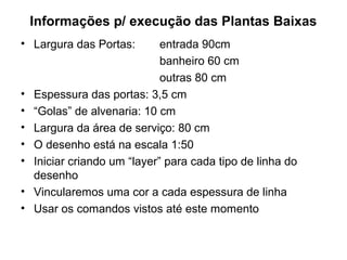 Informações p/ execução das Plantas Baixas
• Largura das Portas:         entrada 90cm
                              banheiro 60 cm
                              outras 80 cm
•   Espessura das portas: 3,5 cm
•   “Golas” de alvenaria: 10 cm
•   Largura da área de serviço: 80 cm
•   O desenho está na escala 1:50
•   Iniciar criando um “layer” para cada tipo de linha do
    desenho
•   Vincularemos uma cor a cada espessura de linha
•   Usar os comandos vistos até este momento
 