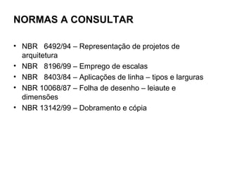 NORMAS A CONSULTAR

• NBR 6492/94 – Representação de projetos de
  arquitetura
• NBR 8196/99 – Emprego de escalas
• NBR 8403/84 – Aplicações de linha – tipos e larguras
• NBR 10068/87 – Folha de desenho – leiaute e
  dimensões
• NBR 13142/99 – Dobramento e cópia
 