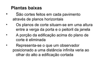 Plantas baixas
•   São cortes feitos em cada pavimento
    através de planos horizontais
•     Os planos de corte situam-se em uma altura
      entre a verga da porta e o peitoril da janela
•     A porção da edificação acima do plano de
      corte é eliminada
•     Representa-se o que um observador
    posicionado a uma distância infinita veria ao
      olhar do alto a edificação cortada
 