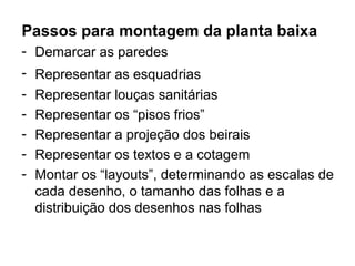 Passos para montagem da planta baixa
- Demarcar as paredes
- Representar as esquadrias
- Representar louças sanitárias
- Representar os “pisos frios”
- Representar a projeção dos beirais
- Representar os textos e a cotagem
- Montar os “layouts”, determinando as escalas de
  cada desenho, o tamanho das folhas e a
  distribuição dos desenhos nas folhas
 