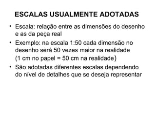ESCALAS USUALMENTE ADOTADAS
• Escala: relação entre as dimensões do desenho
  e as da peça real
• Exemplo: na escala 1:50 cada dimensão no
  desenho será 50 vezes maior na realidade
  (1 cm no papel = 50 cm na realidade )
• São adotadas diferentes escalas dependendo
  do nível de detalhes que se deseja representar
 