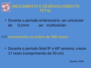 CRESCIMENTO E DESENVOLVIMENTO
                FETAL

• Durante o período embrionário: ser unicelular
  de 0,1mm         ser multicelular:

• crescimento na ordem de 300 vezes!

• Durante o período fetal:9a a 40a semana: cresce
  17 vezes (comprimento de 50 cm)
                                       Ghelman, 2000
 