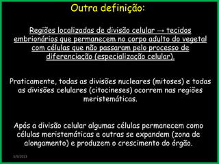 Outra definição:
3/9/2013
Após a divisão celular algumas células permanecem como
células meristemáticas e outras se expandem (zona de
alongamento) e produzem o crescimento do órgão.
Regiões localizadas de divisão celular → tecidos
embrionários que permanecem no corpo adulto do vegetal
com células que não passaram pelo processo de
diferenciação (especialização celular).
Praticamente, todas as divisões nucleares (mitoses) e todas
as divisões celulares (citocineses) ocorrem nas regiões
meristemáticas.
 