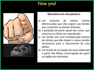 Now you!
Meristema em uma planta é:
a) um conjunto de células mortas
diferenciadas que dão origem aos tecidos
que sustentam as plantas lenhosas.
b) a proteção da parte apical das raízes, que
preserva as células em reprodução.
c) um tecido vivo com multiplicação intensa
de células que dão origem a novos tecidos
necessários para o crescimento de uma
planta.
d) um tecido de circulação da seiva elaborada
a partir das folhas, encarregado de suprir
os órgãos de nutrientes.
 