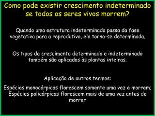 Como pode existir crescimento indeterminado
se todos os seres vivos morrem?
Quando uma estrutura indeterminada passa da fase
vegetativa para a reprodutiva, ela torna-se determinada.
Os tipos de crescimento determinado e indeterminado
também são aplicados às plantas inteiras.
Aplicação de outros termos:
Espécies monocárpicas florescem somente uma vez e morrem;
Espécies policárpicas florescem mais de uma vez antes de
morrer
 