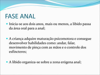 FASE ANAL
 Inicia-se aos dois anos, mais ou menos, a libido passa
da área oral para a anal;
 A criança adquire maturação psicomotora e consegue
desenvolver habilidades como: andar, falar,
movimento de pinça com as mãos e o controle dos
esfíncteres;
 A libido organiza-se sobre a zona erógena anal;
 